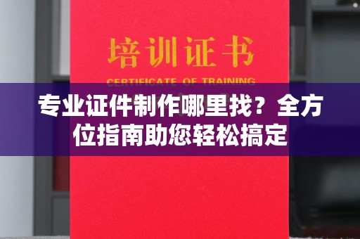 鸠江专业证件制作哪里找？全方位指南助您轻松搞定